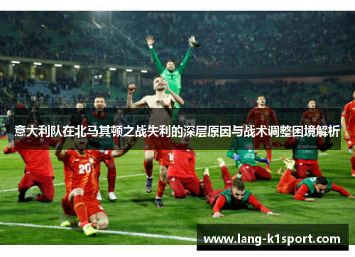 意大利队在北马其顿之战失利的深层原因与战术调整困境解析