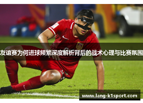 友谊赛为何进球频繁深度解析背后的战术心理与比赛氛围