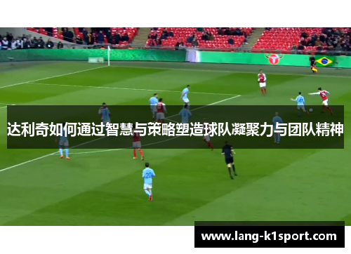 达利奇如何通过智慧与策略塑造球队凝聚力与团队精神