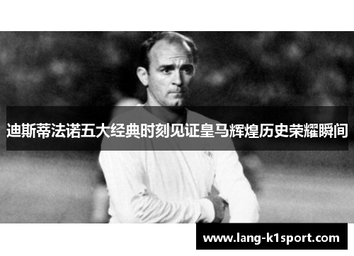 迪斯蒂法诺五大经典时刻见证皇马辉煌历史荣耀瞬间