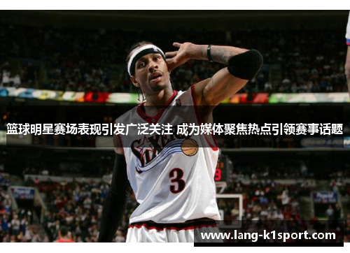 篮球明星赛场表现引发广泛关注 成为媒体聚焦热点引领赛事话题