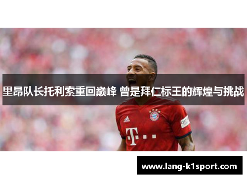 里昂队长托利索重回巅峰 曾是拜仁标王的辉煌与挑战