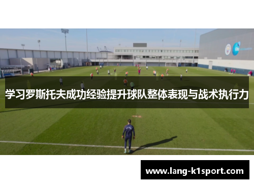 学习罗斯托夫成功经验提升球队整体表现与战术执行力