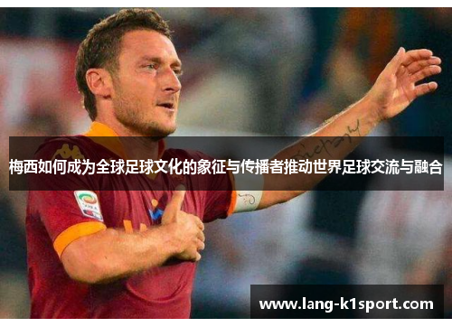 梅西如何成为全球足球文化的象征与传播者推动世界足球交流与融合