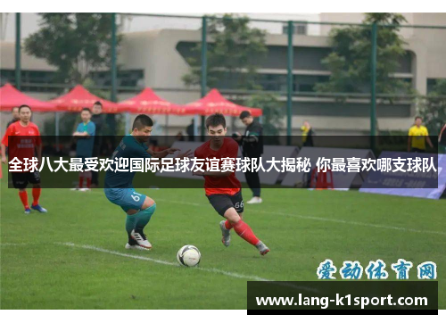 全球八大最受欢迎国际足球友谊赛球队大揭秘 你最喜欢哪支球队