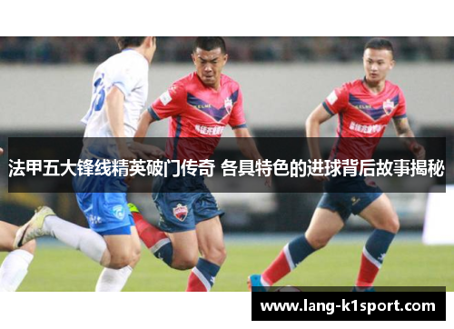 法甲五大锋线精英破门传奇 各具特色的进球背后故事揭秘 法甲五大锋线精英破门传奇 各具特色的进球背后故事揭秘